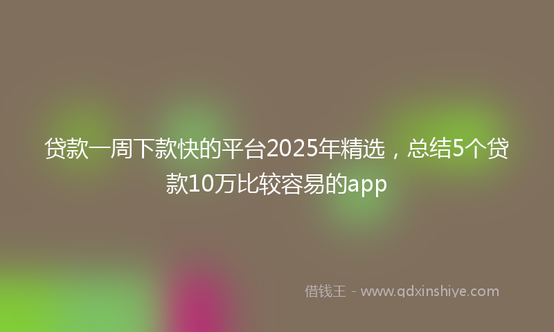 贷款一周下款快的平台2025年精选，总结5个贷款10万比较容易的app
