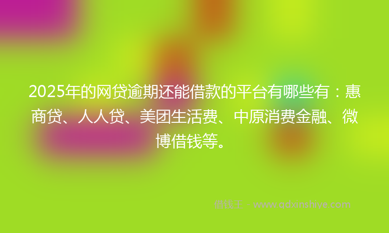 2025年的网贷逾期还能借款的平台有哪些有：惠商贷、人人贷、美团生活费、中原消费金融、微博借钱等。