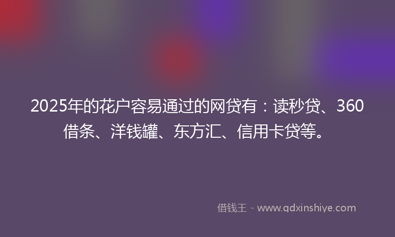 2025年的花户容易通过的网贷有：读秒贷、360借条、洋钱罐、东方汇、信用卡贷等。
