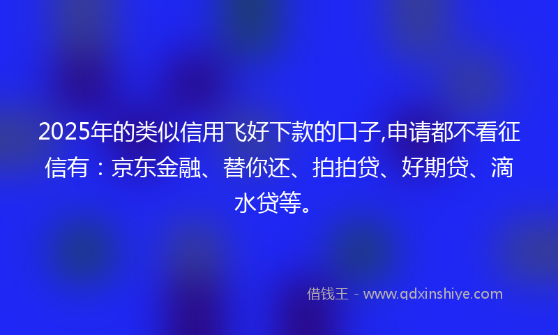 2025年的类似信用飞好下款的口子,申请都不看征信有：京东金融、替你还、拍拍贷、好期贷、滴水贷等。