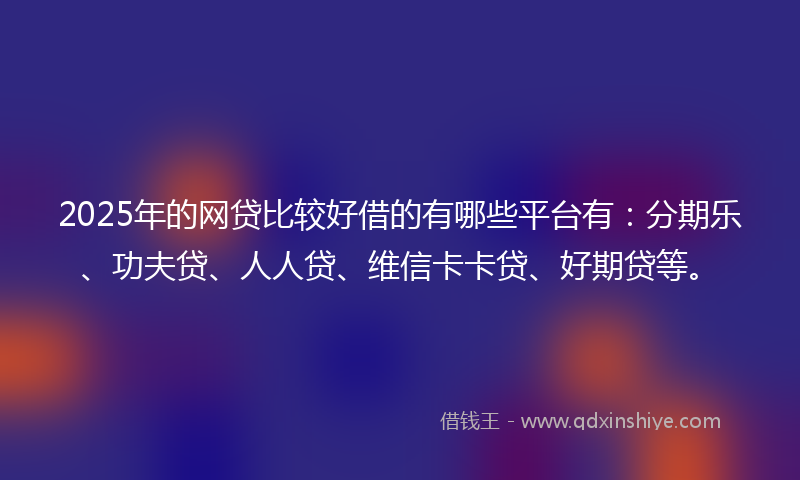 2025年的网贷比较好借的有哪些平台有：分期乐、功夫贷、人人贷、维信卡卡贷、好期贷等。