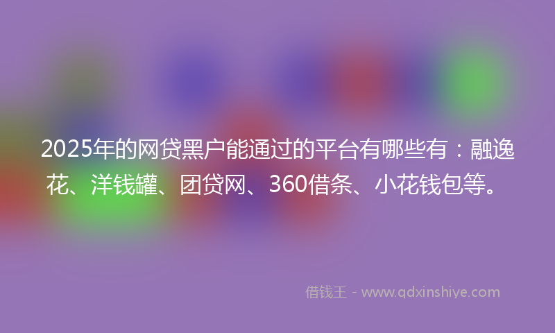 2025年的网贷黑户能通过的平台有哪些有：融逸花、洋钱罐、团贷网、360借条、小花钱包等。
