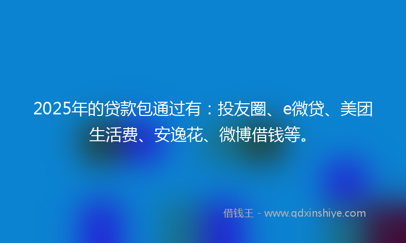 2025年的贷款包通过有：投友圈、e微贷、美团生活费、安逸花、微博借钱等。