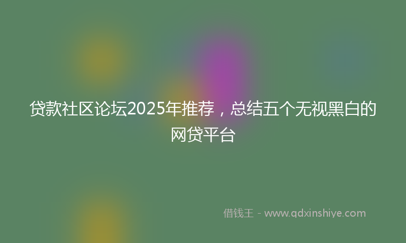 贷款社区论坛2025年推荐，总结五个无视黑白的网贷平台