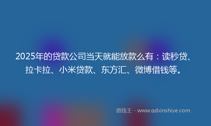 2025年的贷款公司当天就能放款么有：读秒贷、拉卡拉、小米贷款、东方汇、微博借钱等。