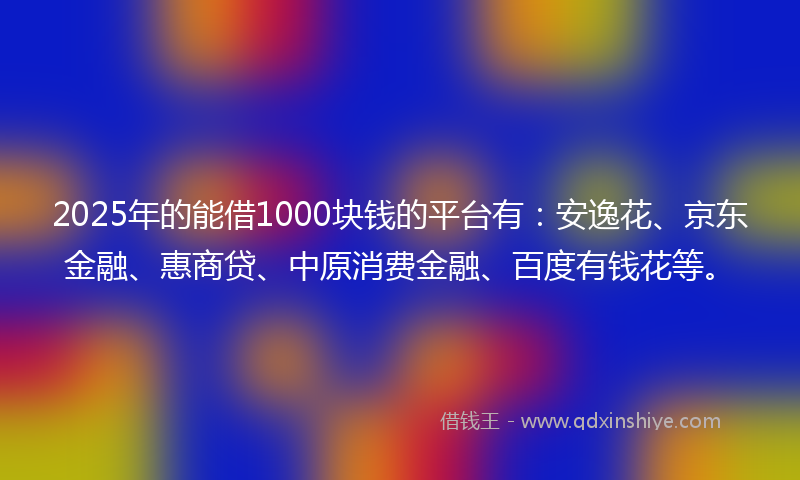 2025年的能借1000块钱的平台有：安逸花、京东金融、惠商贷、中原消费金融、百度有钱花等。