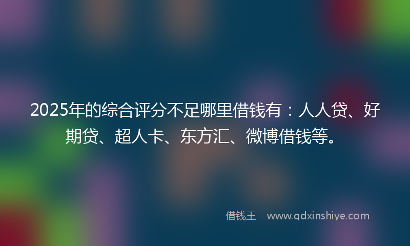 2025年的综合评分不足哪里借钱有：人人贷、好期贷、超人卡、东方汇、微博借钱等。
