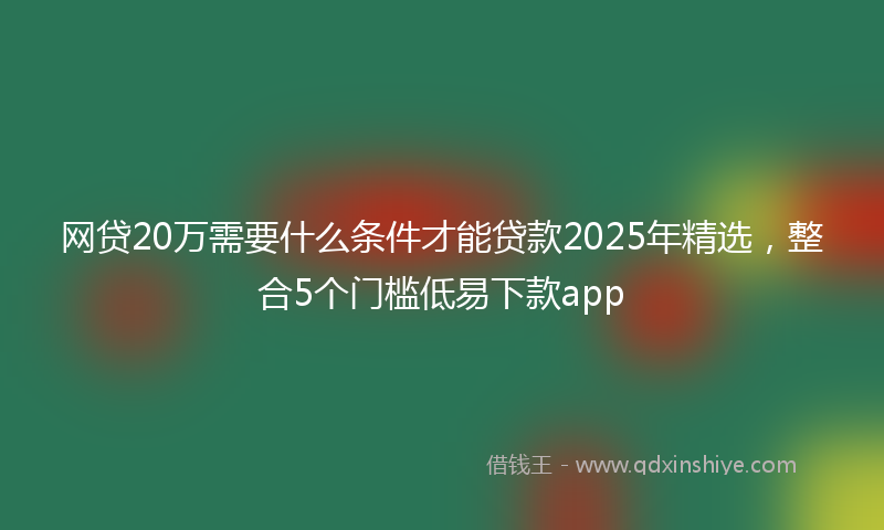 网贷20万需要什么条件才能贷款2025年精选，整合5个门槛低易下款app