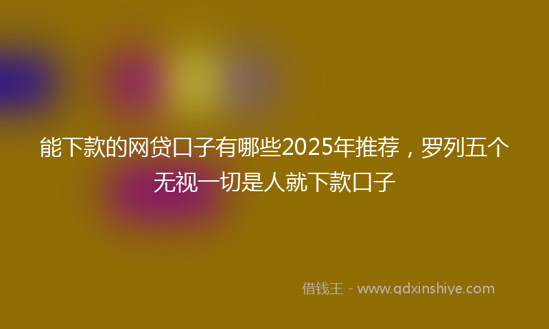 能下款的网贷口子有哪些2025年推荐，罗列五个无视一切是人就下款口子