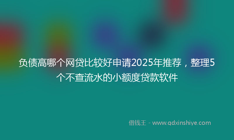 负债高哪个网贷比较好申请2025年推荐，整理5个不查流水的小额度贷款软件