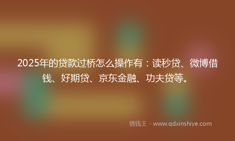 2025年的贷款过桥怎么操作有：读秒贷、微博借钱、好期贷、京东金融、功夫贷等。