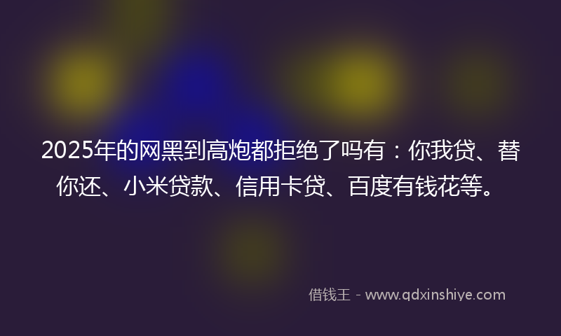 2025年的网黑到高炮都拒绝了吗有：你我贷、替你还、小米贷款、信用卡贷、百度有钱花等。