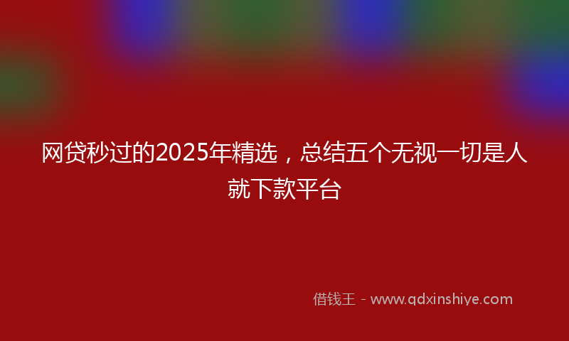 网贷秒过的2025年精选，总结五个无视一切是人就下款平台