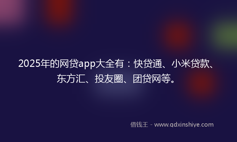 2025年的网贷app大全有：快贷通、小米贷款、东方汇、投友圈、团贷网等。