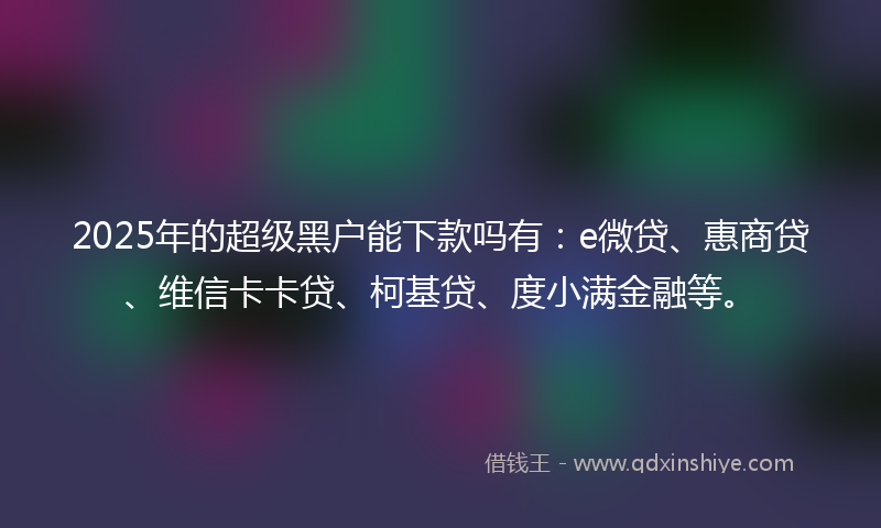 2025年的超级黑户能下款吗有：e微贷、惠商贷、维信卡卡贷、柯基贷、度小满金融等。