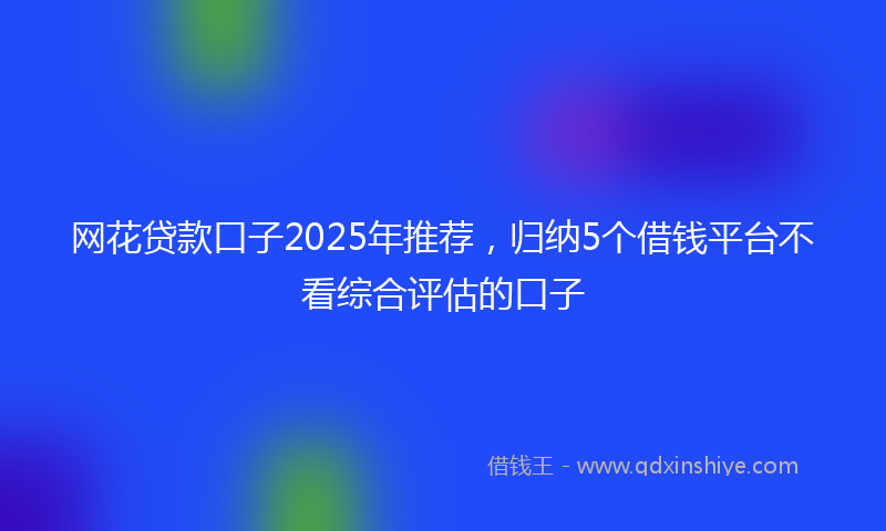网花贷款口子2025年推荐，归纳5个借钱平台不看综合评估的口子