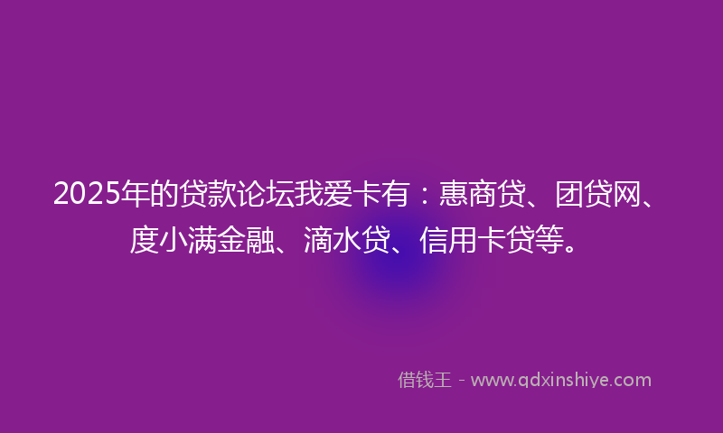 2025年的贷款论坛我爱卡有：惠商贷、团贷网、度小满金融、滴水贷、信用卡贷等。