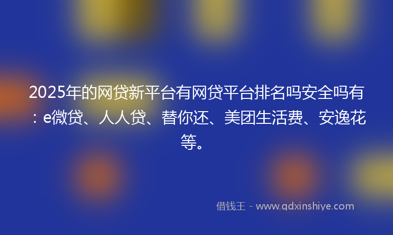 2025年的网贷新平台有网贷平台排名吗安全吗有：e微贷、人人贷、替你还、美团生活费、安逸花等。