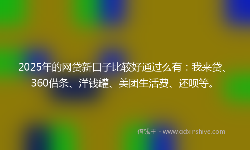 2025年的网贷新口子比较好通过么有：我来贷、360借条、洋钱罐、美团生活费、还呗等。