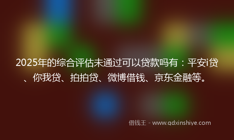 2025年的综合评估未通过可以贷款吗有：平安i贷、你我贷、拍拍贷、微博借钱、京东金融等。