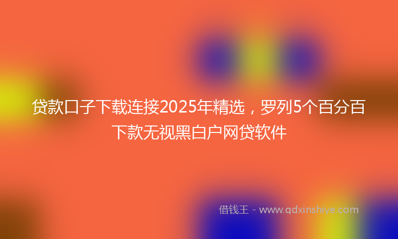 贷款口子下载连接2025年精选，罗列5个百分百下款无视黑白户网贷软件