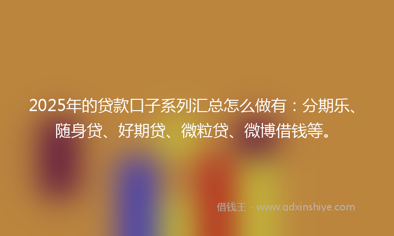 2025年的贷款口子系列汇总怎么做有：分期乐、随身贷、好期贷、微粒贷、微博借钱等。