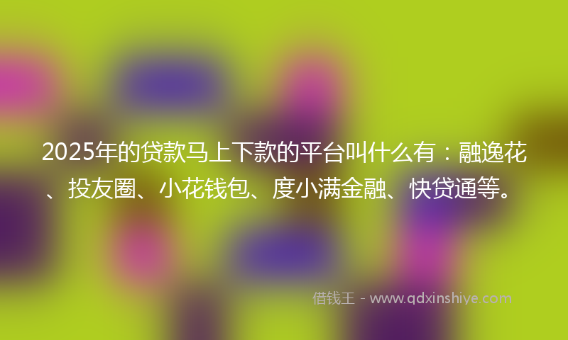 2025年的贷款马上下款的平台叫什么有：融逸花、投友圈、小花钱包、度小满金融、快贷通等。