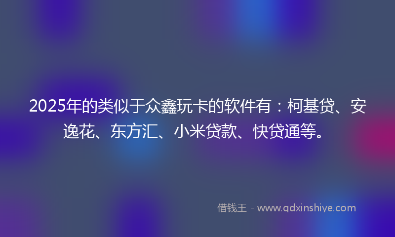 2025年的类似于众鑫玩卡的软件有：柯基贷、安逸花、东方汇、小米贷款、快贷通等。