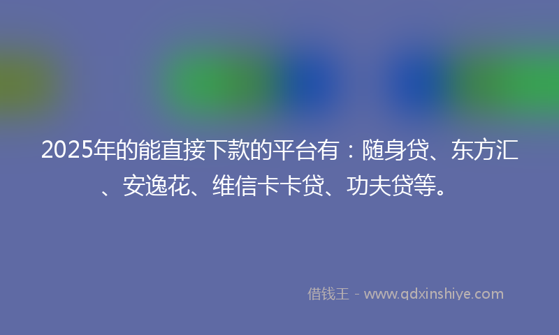 2025年的能直接下款的平台有：随身贷、东方汇、安逸花、维信卡卡贷、功夫贷等。