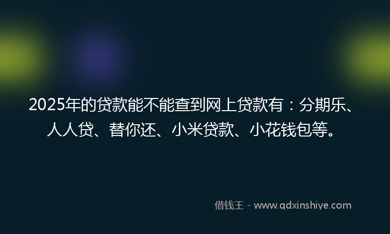 2025年的贷款能不能查到网上贷款有：分期乐、人人贷、替你还、小米贷款、小花钱包等。