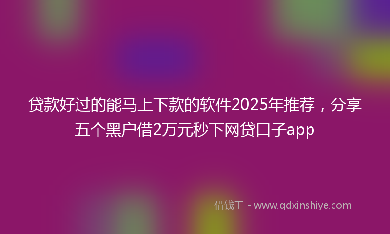 贷款好过的能马上下款的软件2025年推荐，分享五个黑户借2万元秒下网贷口子app