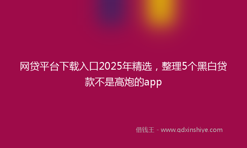网贷平台下载入口2025年精选，整理5个黑白贷款不是高炮的app
