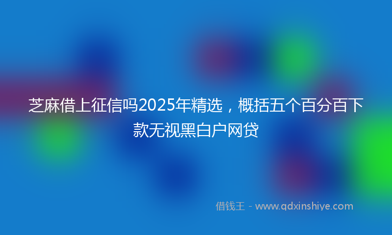 芝麻借上征信吗2025年精选，概括五个百分百下款无视黑白户网贷