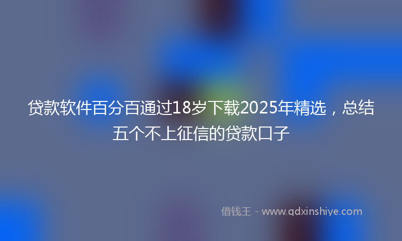 贷款软件百分百通过18岁下载2025年精选，总结五个不上征信的贷款口子