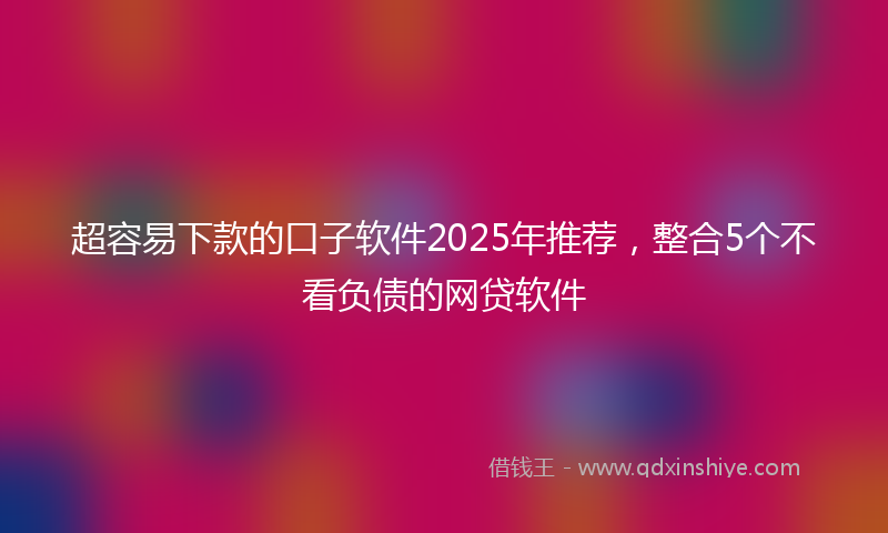 超容易下款的口子软件2025年推荐，整合5个不看负债的网贷软件