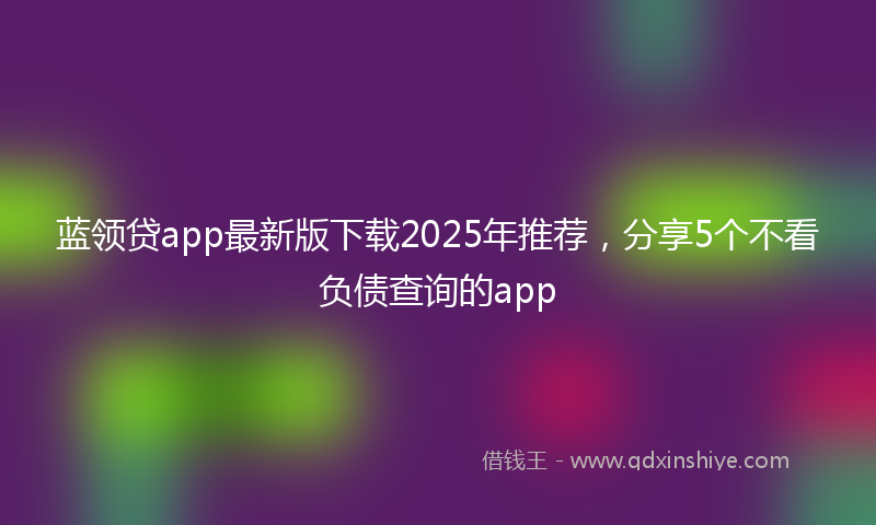 蓝领贷app最新版下载2025年推荐，分享5个不看负债查询的app
