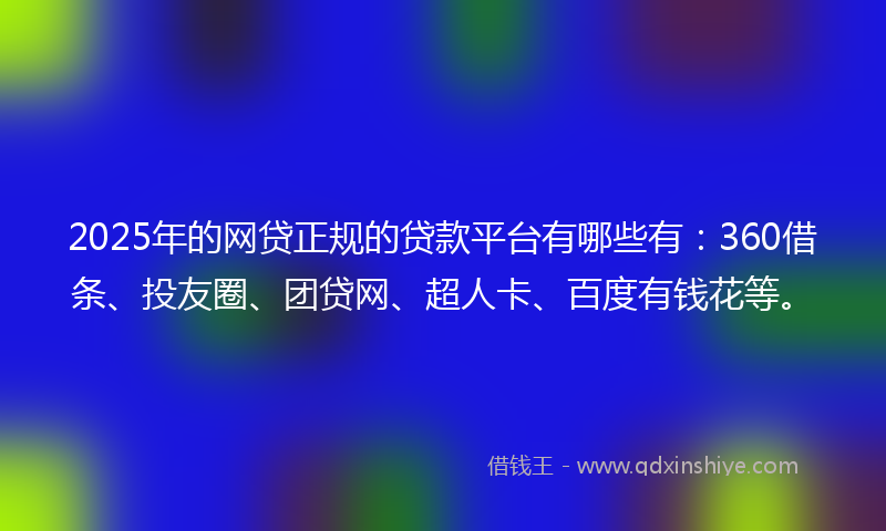 2025年的网贷正规的贷款平台有哪些有：360借条、投友圈、团贷网、超人卡、百度有钱花等。