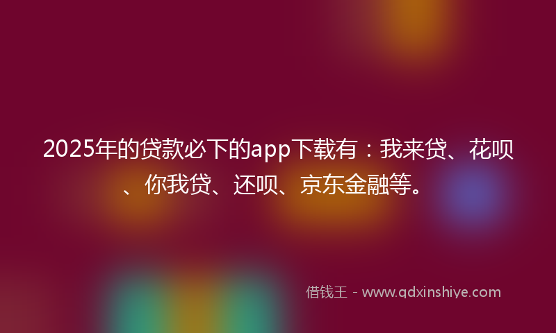 2025年的贷款必下的app下载有：我来贷、花呗、你我贷、还呗、京东金融等。