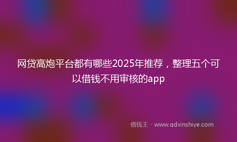 网贷高炮平台都有哪些2025年推荐，整理五个可以借钱不用审核的app