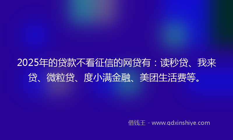 2025年的贷款不看征信的网贷有：读秒贷、我来贷、微粒贷、度小满金融、美团生活费等。