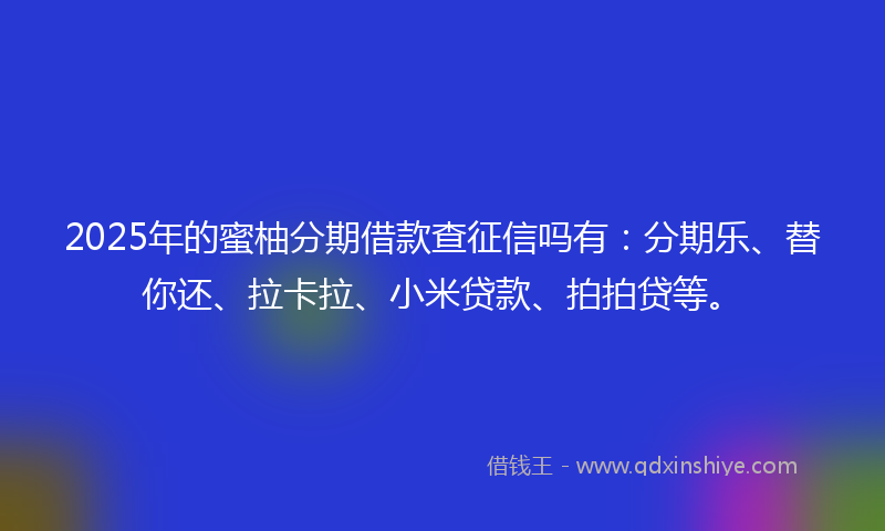 2025年的蜜柚分期借款查征信吗有：分期乐、替你还、拉卡拉、小米贷款、拍拍贷等。