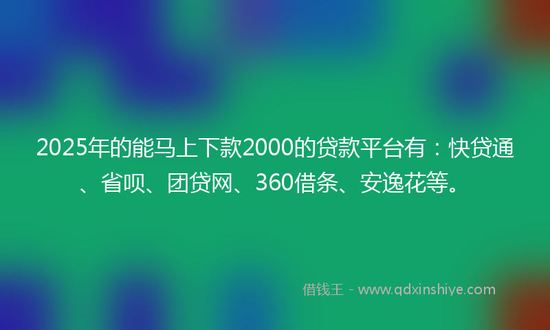 2025年的能马上下款2000的贷款平台有：快贷通、省呗、团贷网、360借条、安逸花等。