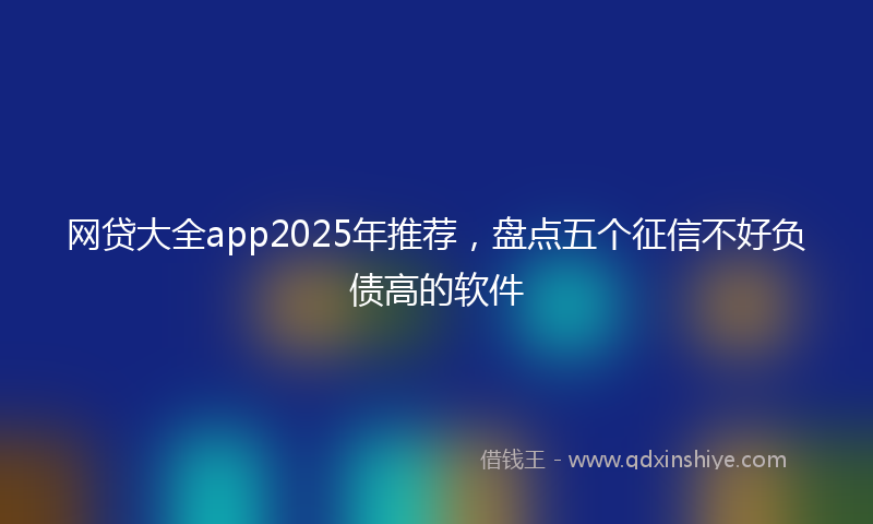 网贷大全app2025年推荐，盘点五个征信不好负债高的软件
