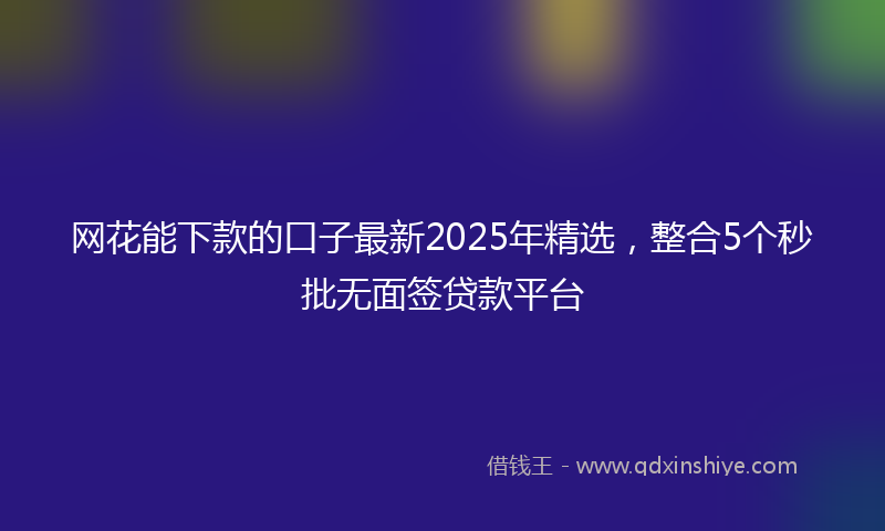 网花能下款的口子最新2025年精选，整合5个秒批无面签贷款平台