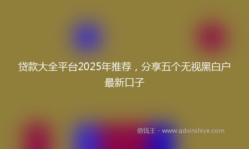 贷款大全平台2025年推荐，分享五个无视黑白户最新口子