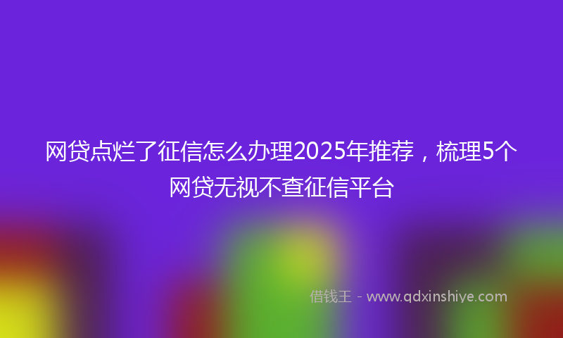 网贷点烂了征信怎么办理2025年推荐，梳理5个网贷无视不查征信平台