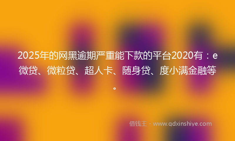 2025年的网黑逾期严重能下款的平台2020有：e微贷、微粒贷、超人卡、随身贷、度小满金融等。