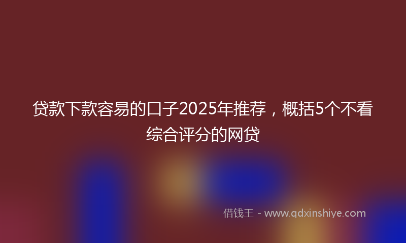 贷款下款容易的口子2025年推荐，概括5个不看综合评分的网贷