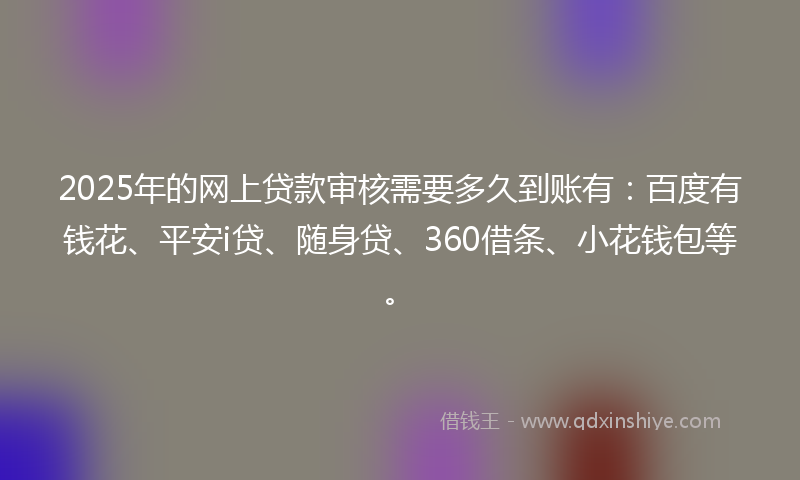 2025年的网上贷款审核需要多久到账有：百度有钱花、平安i贷、随身贷、360借条、小花钱包等。