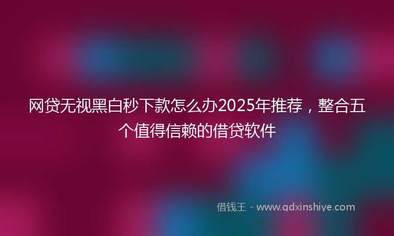 网贷无视黑白秒下款怎么办2025年推荐，整合五个值得信赖的借贷软件